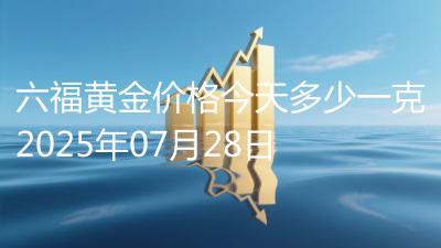六福黄金价格今天多少一克2025年07月28日