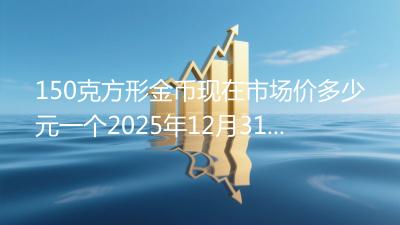 150克方形金币现在市场价多少元一个2025年12月31日