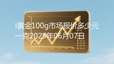 i黄金100g市场报价多少元一克2025年06月07日