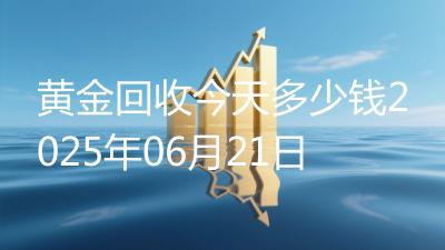 黄金回收今天多少钱2025年06月21日