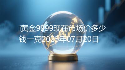 i黄金9999现在市场价多少钱一克2025年07月20日