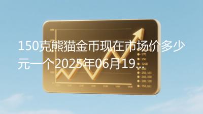 150克熊猫金币现在市场价多少元一个2025年06月19日