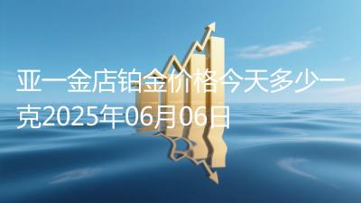 亚一金店铂金价格今天多少一克2025年06月06日