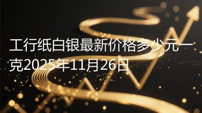 工行纸白银最新价格多少元一克2025年11月26日