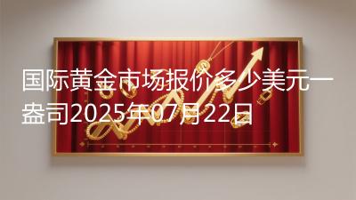 国际黄金市场报价多少美元一盎司2025年07月22日