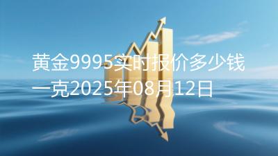 黄金9995实时报价多少钱一克2025年08月12日