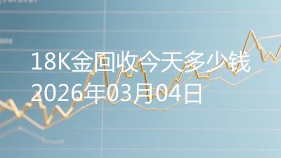 18K金回收今天多少钱2026年03月04日