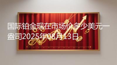 国际铂金现在市场价多少美元一盎司2025年08月13日