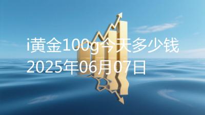 i黄金100g今天多少钱2025年06月07日