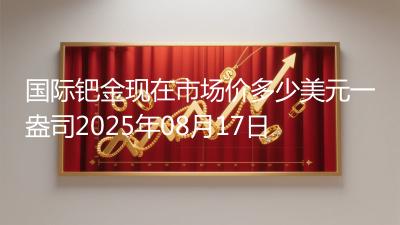国际钯金现在市场价多少美元一盎司2025年08月17日