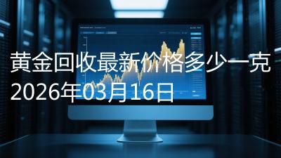 黄金回收最新价格多少一克2026年03月16日