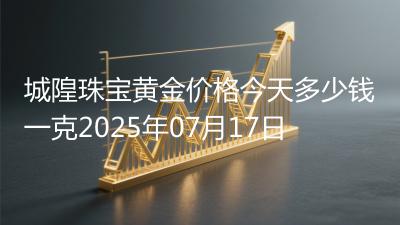 城隍珠宝黄金价格今天多少钱一克2025年07月17日