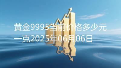黄金9995当前价格多少元一克2025年06月06日