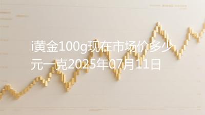 i黄金100g现在市场价多少元一克2025年07月11日