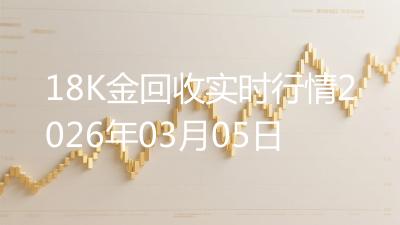 18K金回收实时行情2026年03月05日
