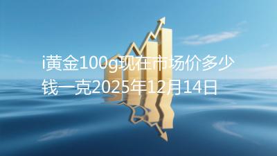 i黄金100g现在市场价多少钱一克2025年12月14日