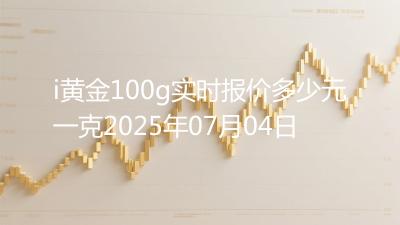 i黄金100g实时报价多少元一克2025年07月04日