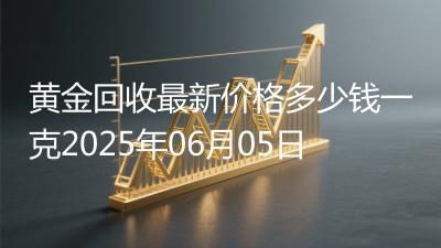 黄金回收最新价格多少钱一克2025年06月05日