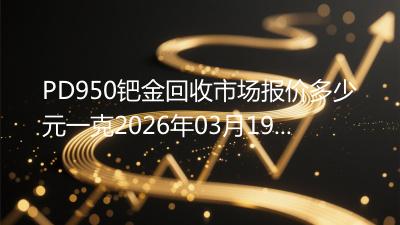 PD950钯金回收市场报价多少元一克2026年03月19日