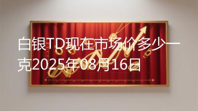 白银TD现在市场价多少一克2025年08月16日
