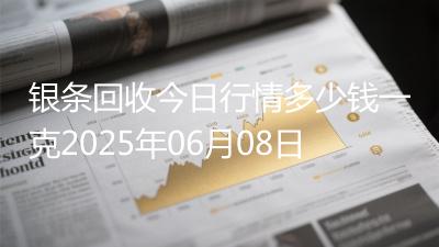 银条回收今日行情多少钱一克2025年06月08日