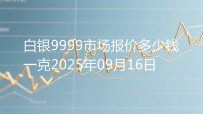 白银9999市场报价多少钱一克2025年09月16日