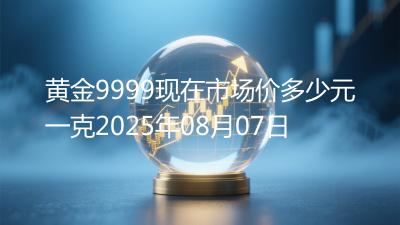 黄金9999现在市场价多少元一克2025年08月07日