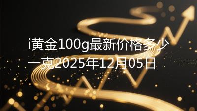 i黄金100g最新价格多少一克2025年12月05日