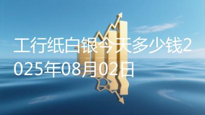 工行纸白银今天多少钱2025年08月02日