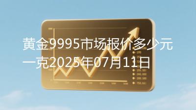 黄金9995市场报价多少元一克2025年07月11日