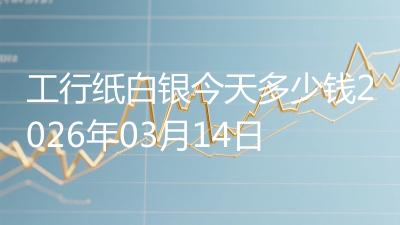 工行纸白银今天多少钱2026年03月14日