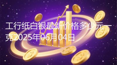 工行纸白银最新价格多少元一克2025年06月04日
