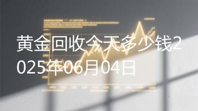 黄金回收今天多少钱2025年06月04日