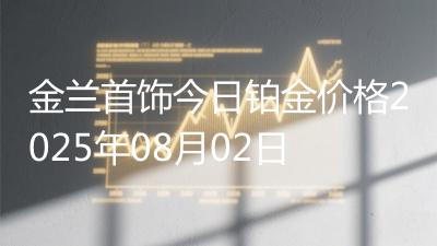 金兰首饰今日铂金价格2025年08月02日