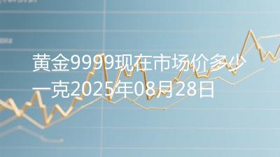 黄金9999现在市场价多少一克2025年08月28日