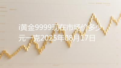 i黄金9999现在市场价多少元一克2025年08月17日