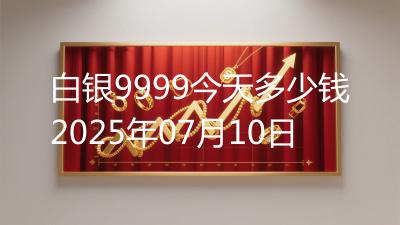 白银9999今天多少钱2025年07月10日
