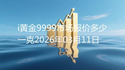i黄金9999市场报价多少一克2026年03月11日