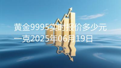 黄金9995实时报价多少元一克2025年06月19日