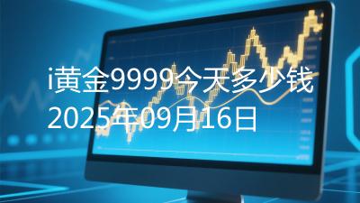 i黄金9999今天多少钱2025年09月16日