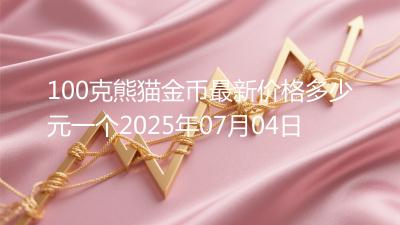 100克熊猫金币最新价格多少元一个2025年07月04日