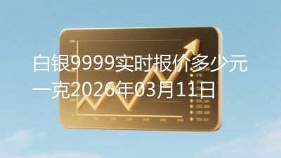 白银9999实时报价多少元一克2026年03月11日