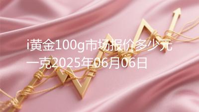 i黄金100g市场报价多少元一克2025年06月06日
