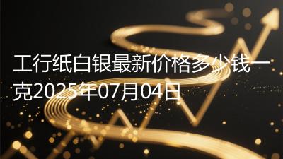 工行纸白银最新价格多少钱一克2025年07月04日
