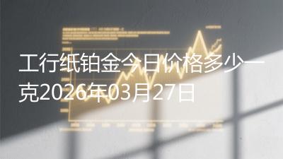 工行纸铂金今日价格多少一克2026年03月27日