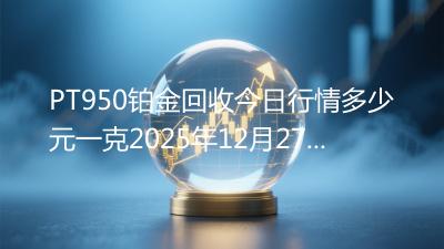 PT950铂金回收今日行情多少元一克2025年12月27日