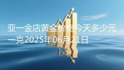 亚一金店黄金价格今天多少元一克2025年06月21日