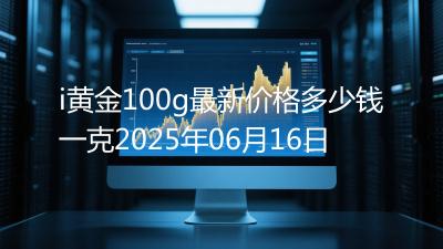 i黄金100g最新价格多少钱一克2025年06月16日