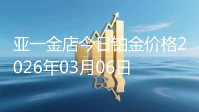 亚一金店今日铂金价格2026年03月06日