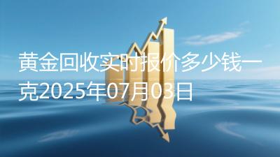 黄金回收实时报价多少钱一克2025年07月03日